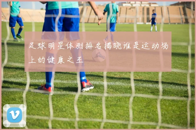 足球明星体测排名揭晓谁是运动场上的健康之王