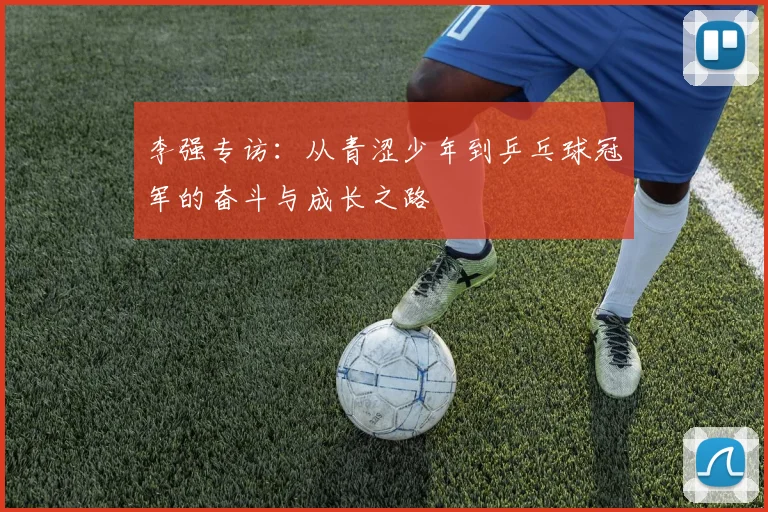 李强专访：从青涩少年到乒乓球冠军的奋斗与成长之路