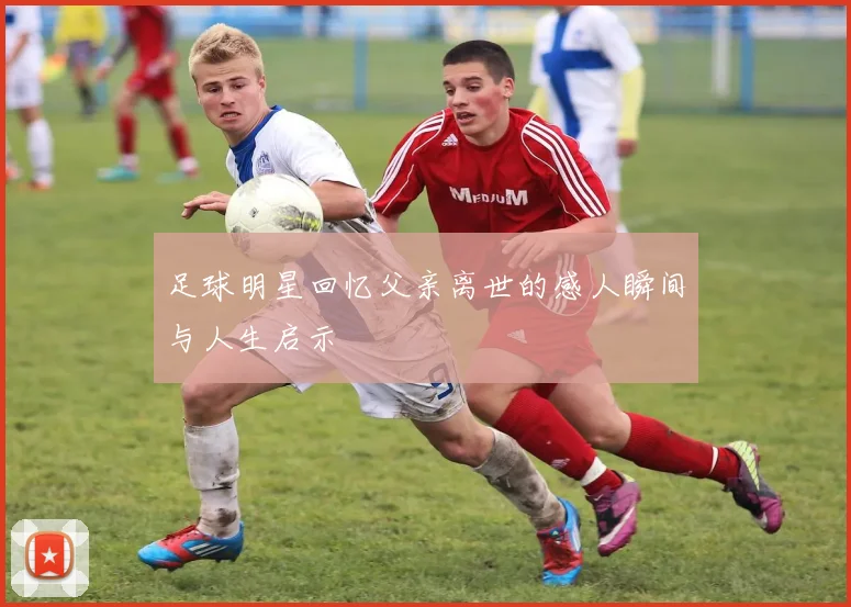 足球明星回忆父亲离世的感人瞬间与人生启示