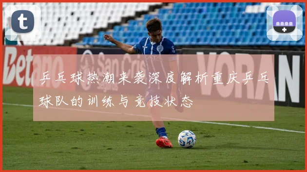 乒乓球热潮来袭深度解析重庆乒乓球队的训练与竞技状态