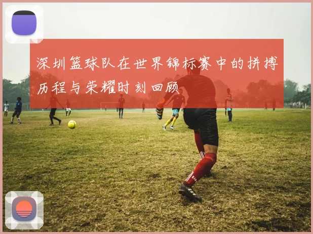 深圳篮球队在世界锦标赛中的拼搏历程与荣耀时刻回顾