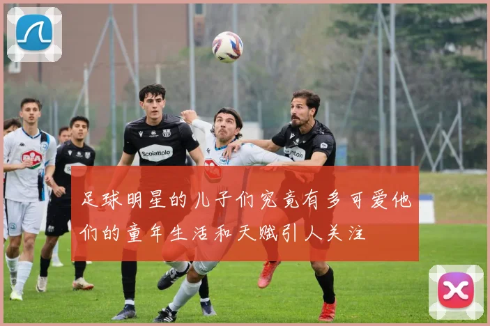 足球明星的儿子们究竟有多可爱他们的童年生活和天赋引人关注