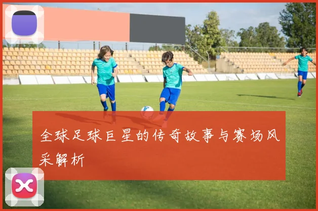 全球足球巨星的传奇故事与赛场风采解析