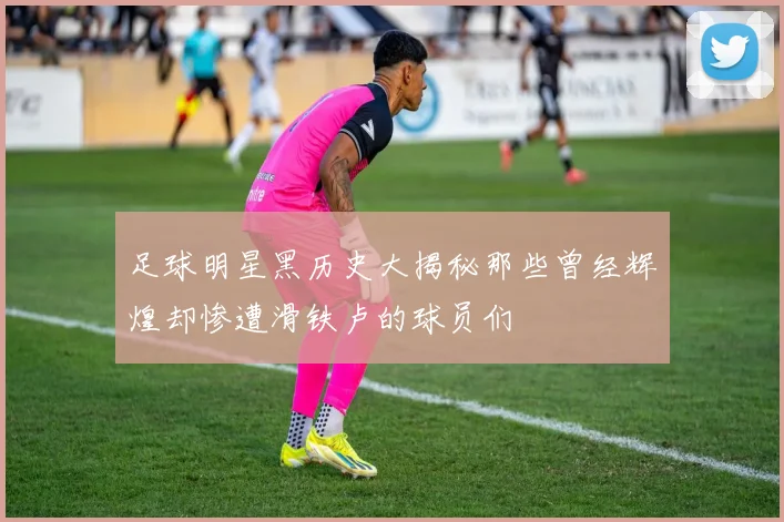足球明星黑历史大揭秘那些曾经辉煌却惨遭滑铁卢的球员们