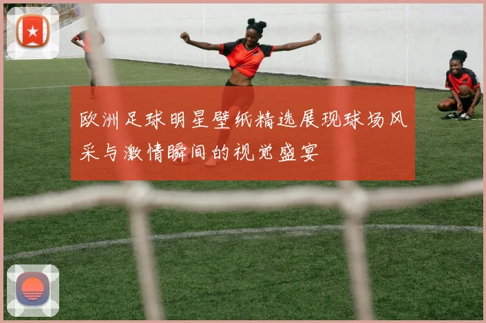 欧洲足球明星壁纸精选展现球场风采与激情瞬间的视觉盛宴