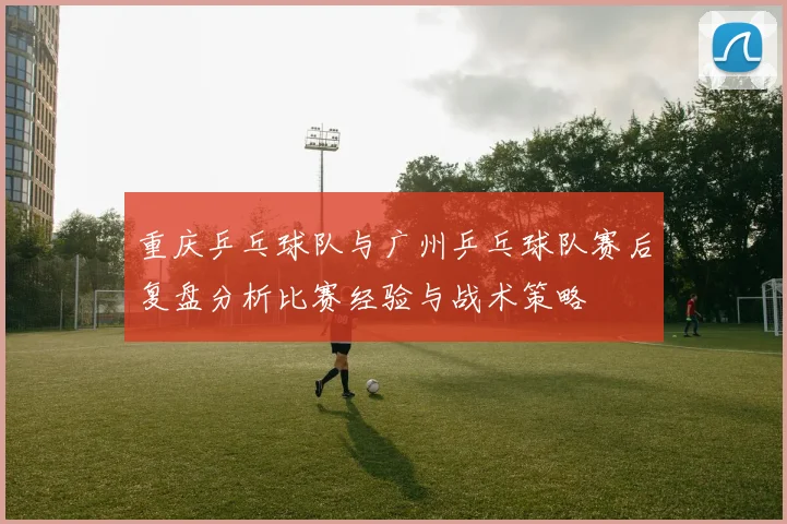 重庆乒乓球队与广州乒乓球队赛后复盘分析比赛经验与战术策略