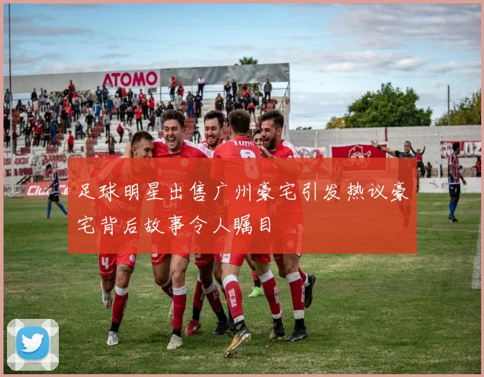 足球明星出售广州豪宅引发热议豪宅背后故事令人瞩目