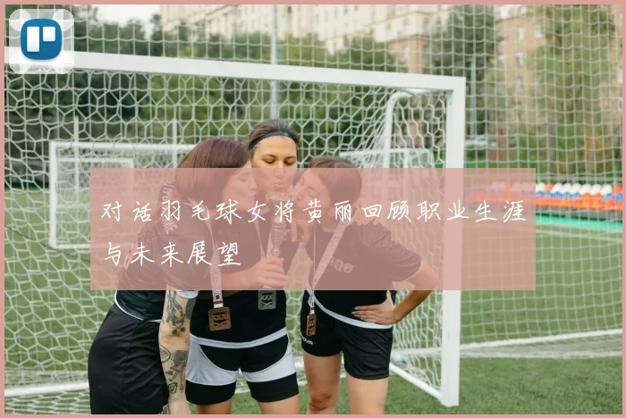 对话羽毛球女将黄丽回顾职业生涯与未来展望