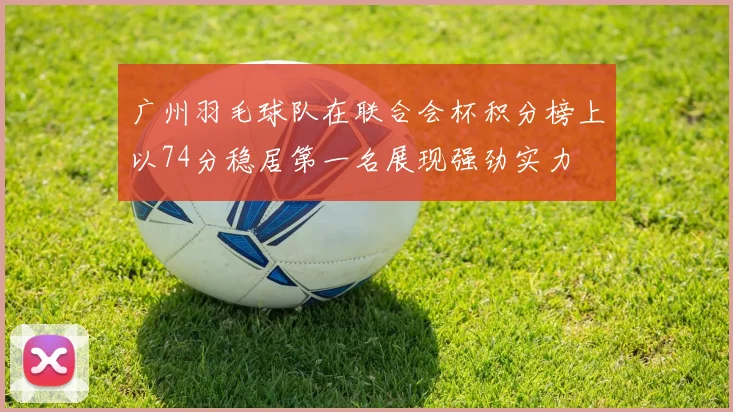 广州羽毛球队在联合会杯积分榜上以74分稳居第一名展现强劲实力