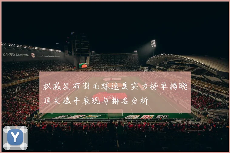 权威发布羽毛球速度实力榜单揭晓顶尖选手表现与排名分析