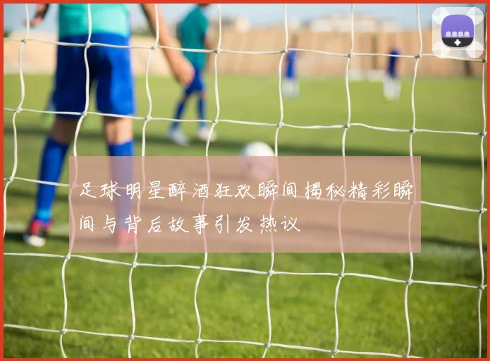 足球明星醉酒狂欢瞬间揭秘精彩瞬间与背后故事引发热议