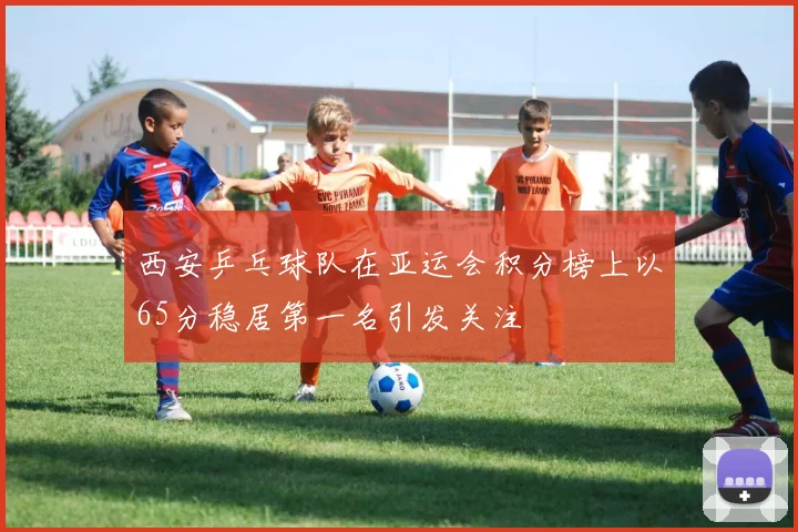 西安乒乓球队在亚运会积分榜上以65分稳居第一名引发关注