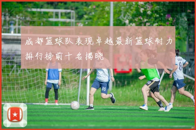 成都篮球队表现卓越最新篮球耐力排行榜前十名揭晓