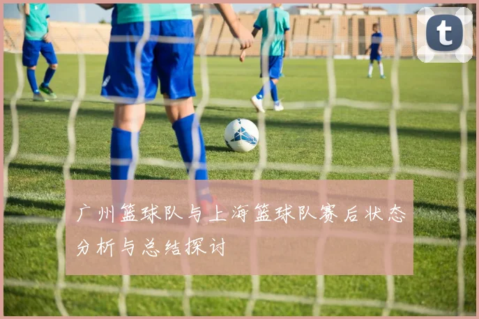 广州篮球队与上海篮球队赛后状态分析与总结探讨