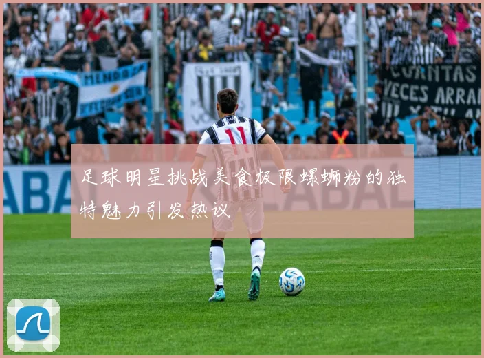 足球明星挑战美食极限螺蛳粉的独特魅力引发热议