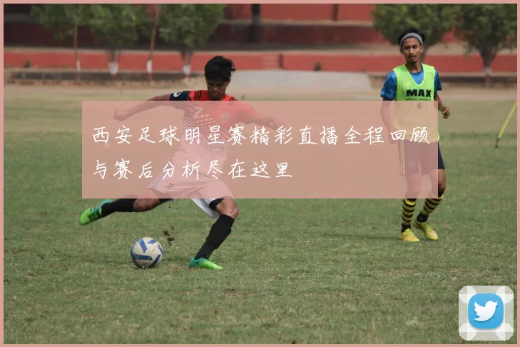 西安足球明星赛精彩直播全程回顾与赛后分析尽在这里