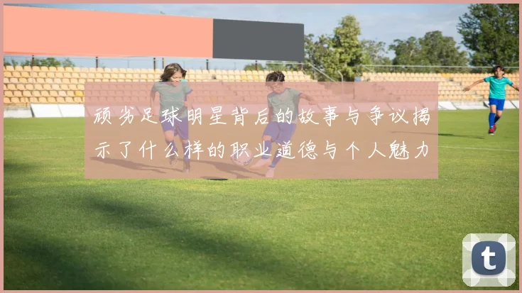 顽劣足球明星背后的故事与争议揭示了什么样的职业道德与个人魅力
