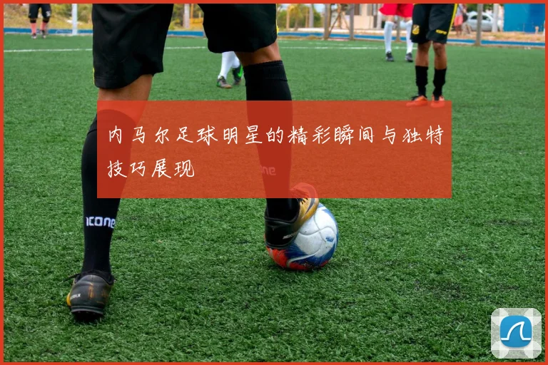 内马尔足球明星的精彩瞬间与独特技巧展现