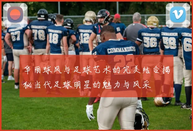 华丽球风与足球艺术的完美结合揭秘当代足球明星的魅力与风采