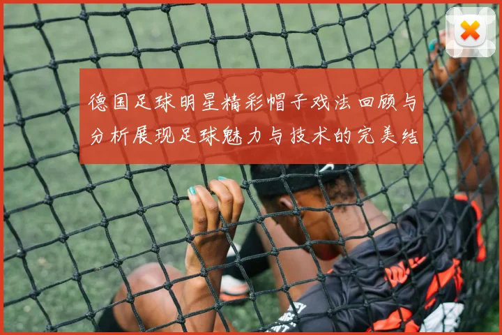 德国足球明星精彩帽子戏法回顾与分析展现足球魅力与技术的完美结合