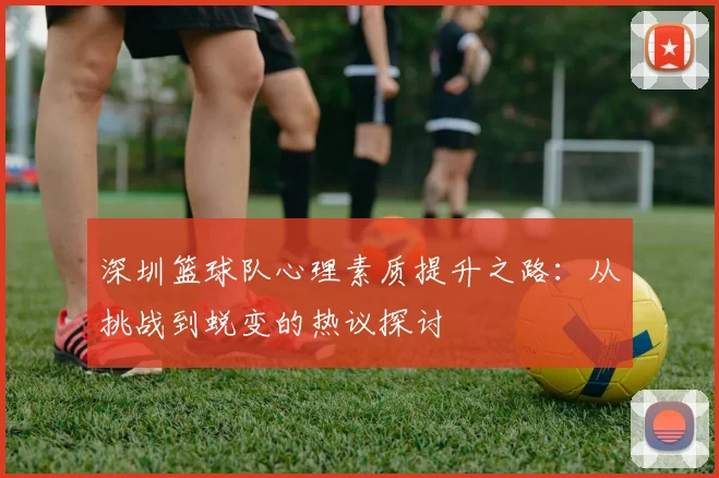 深圳篮球队心理素质提升之路：从挑战到蜕变的热议探讨