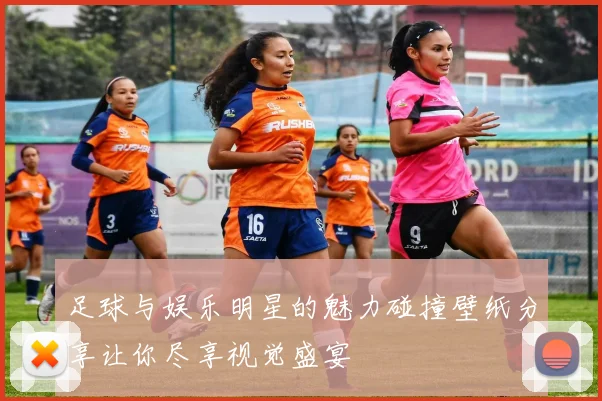 足球与娱乐明星的魅力碰撞壁纸分享让你尽享视觉盛宴